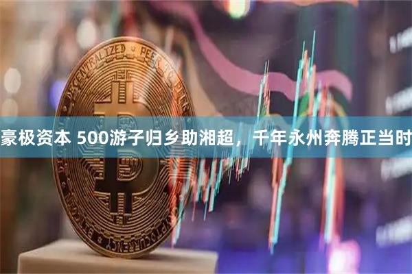 豪极资本 500游子归乡助湘超，千年永州奔腾正当时