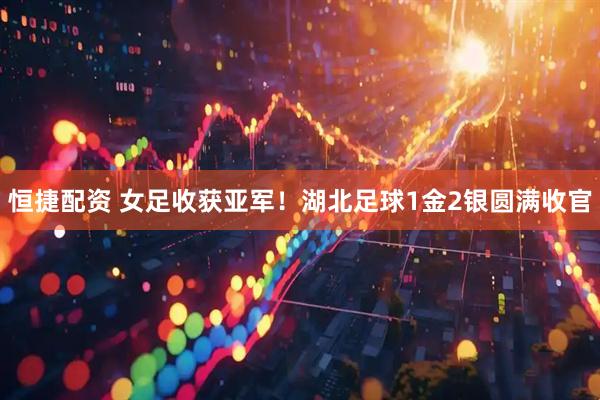 恒捷配资 女足收获亚军！湖北足球1金2银圆满收官