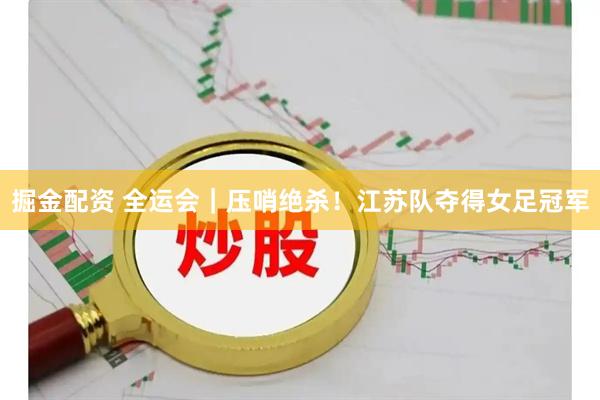掘金配资 全运会｜压哨绝杀！江苏队夺得女足冠军