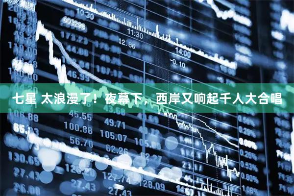 七星 太浪漫了！夜幕下，西岸又响起千人大合唱