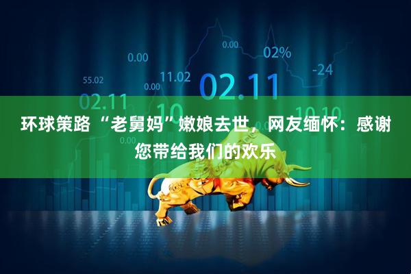 环球策路 “老舅妈”嫩娘去世，网友缅怀：感谢您带给我们的欢乐