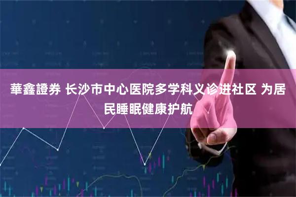 華鑫證券 长沙市中心医院多学科义诊进社区 为居民睡眠健康护航